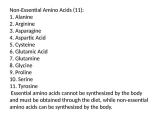 Non-Essential Amino Acids (11):
1. Alanine
2. Arginine
3. Asparagine
4. Aspartic Acid
5. Cysteine
6. Glutamic Acid
7. Glutamine
8. Glycine
9. Proline
10. Serine
11. Tyrosine
Essential amino acids cannot be synthesized by the body
and must be obtained through the diet, while non-essential
amino acids can be synthesized by the body.
 