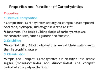 Properties and Functions of Carbohydrates
Properties
1.Chemical Composition:
Composition: Carbohydrates are organic compounds composed
of carbon, hydrogen, and oxygen in a ratio of 1:2:1.
Monomers: The basic building blocks of carbohydrates are
monosaccharides, such as glucose and fructose.
2. Solubility:
Water Solubility: Most carbohydrates are soluble in water due to
their hydrophilic nature.
3. Classification:
Simple and Complex: Carbohydrates are classified into simple
sugars (monosaccharides and disaccharides) and complex
carbohydrates (polysaccharides).
 
