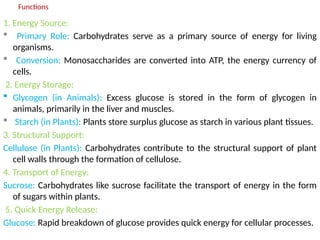 Functions
1. Energy Source:
 Primary Role: Carbohydrates serve as a primary source of energy for living
organisms.
 Conversion: Monosaccharides are converted into ATP, the energy currency of
cells.
2. Energy Storage:
 Glycogen (in Animals): Excess glucose is stored in the form of glycogen in
animals, primarily in the liver and muscles.
 Starch (in Plants): Plants store surplus glucose as starch in various plant tissues.
3. Structural Support:
Cellulose (in Plants): Carbohydrates contribute to the structural support of plant
cell walls through the formation of cellulose.
4. Transport of Energy:
Sucrose: Carbohydrates like sucrose facilitate the transport of energy in the form
of sugars within plants.
5. Quick Energy Release:
Glucose: Rapid breakdown of glucose provides quick energy for cellular processes.
 