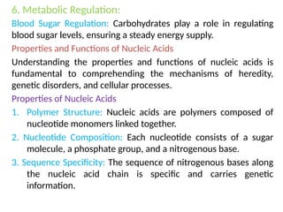 6. Metabolic Regulation:
Blood Sugar Regulation: Carbohydrates play a role in regulating
blood sugar levels, ensuring a steady energy supply.
Properties and Functions of Nucleic Acids
Understanding the properties and functions of nucleic acids is
fundamental to comprehending the mechanisms of heredity,
genetic disorders, and cellular processes.
Properties of Nucleic Acids
1. Polymer Structure: Nucleic acids are polymers composed of
nucleotide monomers linked together.
2. Nucleotide Composition: Each nucleotide consists of a sugar
molecule, a phosphate group, and a nitrogenous base.
3. Sequence Specificity: The sequence of nitrogenous bases along
the nucleic acid chain is specific and carries genetic
information.
 