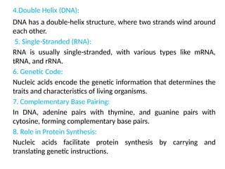 4.Double Helix (DNA):
DNA has a double-helix structure, where two strands wind around
each other.
5. Single-Stranded (RNA):
RNA is usually single-stranded, with various types like mRNA,
tRNA, and rRNA.
6. Genetic Code:
Nucleic acids encode the genetic information that determines the
traits and characteristics of living organisms.
7. Complementary Base Pairing:
In DNA, adenine pairs with thymine, and guanine pairs with
cytosine, forming complementary base pairs.
8. Role in Protein Synthesis:
Nucleic acids facilitate protein synthesis by carrying and
translating genetic instructions.
 
