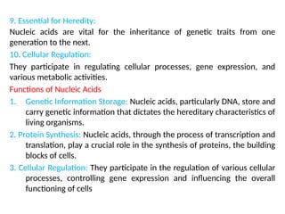 9. Essential for Heredity:
Nucleic acids are vital for the inheritance of genetic traits from one
generation to the next.
10. Cellular Regulation:
They participate in regulating cellular processes, gene expression, and
various metabolic activities.
Functions of Nucleic Acids
1. Genetic Information Storage: Nucleic acids, particularly DNA, store and
carry genetic information that dictates the hereditary characteristics of
living organisms.
2. Protein Synthesis: Nucleic acids, through the process of transcription and
translation, play a crucial role in the synthesis of proteins, the building
blocks of cells.
3. Cellular Regulation: They participate in the regulation of various cellular
processes, controlling gene expression and influencing the overall
functioning of cells
 