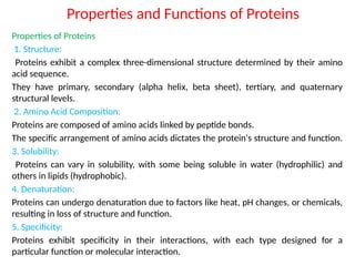 Properties and Functions of Proteins
Properties of Proteins
1. Structure:
Proteins exhibit a complex three-dimensional structure determined by their amino
acid sequence.
They have primary, secondary (alpha helix, beta sheet), tertiary, and quaternary
structural levels.
2. Amino Acid Composition:
Proteins are composed of amino acids linked by peptide bonds.
The specific arrangement of amino acids dictates the protein's structure and function.
3. Solubility:
Proteins can vary in solubility, with some being soluble in water (hydrophilic) and
others in lipids (hydrophobic).
4. Denaturation:
Proteins can undergo denaturation due to factors like heat, pH changes, or chemicals,
resulting in loss of structure and function.
5. Specificity:
Proteins exhibit specificity in their interactions, with each type designed for a
particular function or molecular interaction.
 