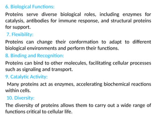 6. Biological Functions:
Proteins serve diverse biological roles, including enzymes for
catalysis, antibodies for immune response, and structural proteins
for support.
7. Flexibility:
Proteins can change their conformation to adapt to different
biological environments and perform their functions.
8. Binding and Recognition:
Proteins can bind to other molecules, facilitating cellular processes
such as signaling and transport.
9. Catalytic Activity:
Many proteins act as enzymes, accelerating biochemical reactions
within cells.
10. Diversity:
The diversity of proteins allows them to carry out a wide range of
functions critical to cellular life.
 