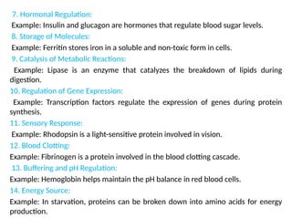 7. Hormonal Regulation:
Example: Insulin and glucagon are hormones that regulate blood sugar levels.
8. Storage of Molecules:
Example: Ferritin stores iron in a soluble and non-toxic form in cells.
9. Catalysis of Metabolic Reactions:
Example: Lipase is an enzyme that catalyzes the breakdown of lipids during
digestion.
10. Regulation of Gene Expression:
Example: Transcription factors regulate the expression of genes during protein
synthesis.
11. Sensory Response:
Example: Rhodopsin is a light-sensitive protein involved in vision.
12. Blood Clotting:
Example: Fibrinogen is a protein involved in the blood clotting cascade.
13. Buffering and pH Regulation:
Example: Hemoglobin helps maintain the pH balance in red blood cells.
14. Energy Source:
Example: In starvation, proteins can be broken down into amino acids for energy
production.
 