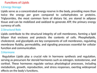 Functions of Lipids
1.Energy Storage
Lipids serve as a concentrated energy reserve in the body, providing more than
twice the energy per gram compared to carbohydrates or proteins.
Triglycerides, the most common form of dietary fat, are stored in adipose
tissue and can be mobilized and oxidized to generate ATP, the primary energy
currency of cells.
2.Structural Role
Lipids contribute to the structural integrity of cell membranes, forming a lipid
bilayer that encloses and protects the contents of cells. Phospholipids,
cholesterol, and glycolipids are key components of cell membranes, regulating
membrane fluidity, permeability, and signaling processes essential for cellular
function and communication.
3.Hormone
Regulation Lipids play a crucial role in hormone synthesis and regulation,
serving as precursors for steroid hormones such as estrogen, testosterone, and
cortisol. These hormones regulate various physiological processes, including
metabolism, growth, reproduction, and stress responses, exerting widespread
effects on the body's functions.
 