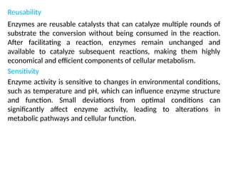 Reusability
Enzymes are reusable catalysts that can catalyze multiple rounds of
substrate the conversion without being consumed in the reaction.
After facilitating a reaction, enzymes remain unchanged and
available to catalyze subsequent reactions, making them highly
economical and efficient components of cellular metabolism.
Sensitivity
Enzyme activity is sensitive to changes in environmental conditions,
such as temperature and pH, which can influence enzyme structure
and function. Small deviations from optimal conditions can
significantly affect enzyme activity, leading to alterations in
metabolic pathways and cellular function.
 
