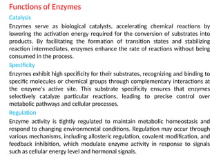 Functions of Enzymes
Catalysis
Enzymes serve as biological catalysts, accelerating chemical reactions by
lowering the activation energy required for the conversion of substrates into
products. By facilitating the formation of transition states and stabilizing
reaction intermediates, enzymes enhance the rate of reactions without being
consumed in the process.
Specificity
Enzymes exhibit high specificity for their substrates, recognizing and binding to
specific molecules or chemical groups through complementary interactions at
the enzyme's active site. This substrate specificity ensures that enzymes
selectively catalyze particular reactions, leading to precise control over
metabolic pathways and cellular processes.
Regulation
Enzyme activity is tightly regulated to maintain metabolic homeostasis and
respond to changing environmental conditions. Regulation may occur through
various mechanisms, including allosteric regulation, covalent modification, and
feedback inhibition, which modulate enzyme activity in response to signals
such as cellular energy level and hormonal signals.
 
