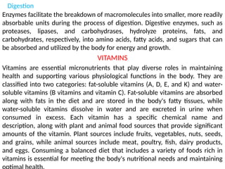 Digestion
Enzymes facilitate the breakdown of macromolecules into smaller, more readily
absorbable units during the process of digestion. Digestive enzymes, such as
proteases, lipases, and carbohydrases, hydrolyze proteins, fats, and
carbohydrates, respectively, into amino acids, fatty acids, and sugars that can
be absorbed and utilized by the body for energy and growth.
VITAMINS
Vitamins are essential micronutrients that play diverse roles in maintaining
health and supporting various physiological functions in the body. They are
classified into two categories: fat-soluble vitamins (A, D, E, and K) and water-
soluble vitamins (B vitamins and vitamin C). Fat-soluble vitamins are absorbed
along with fats in the diet and are stored in the body's fatty tissues, while
water-soluble vitamins dissolve in water and are excreted in urine when
consumed in excess. Each vitamin has a specific chemical name and
description, along with plant and animal food sources that provide significant
amounts of the vitamin. Plant sources include fruits, vegetables, nuts, seeds,
and grains, while animal sources include meat, poultry, fish, dairy products,
and eggs. Consuming a balanced diet that includes a variety of foods rich in
vitamins is essential for meeting the body's nutritional needs and maintaining
 