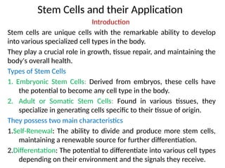 Stem Cells and their Application
Introduction
Stem cells are unique cells with the remarkable ability to develop
into various specialized cell types in the body.
They play a crucial role in growth, tissue repair, and maintaining the
body's overall health.
Types of Stem Cells
1. Embryonic Stem Cells: Derived from embryos, these cells have
the potential to become any cell type in the body.
2. Adult or Somatic Stem Cells: Found in various tissues, they
specialize in generating cells specific to their tissue of origin.
They possess two main characteristics
1.Self-Renewal: The ability to divide and produce more stem cells,
maintaining a renewable source for further differentiation.
2.Differentation: The potential to differentiate into various cell types
depending on their environment and the signals they receive.
 