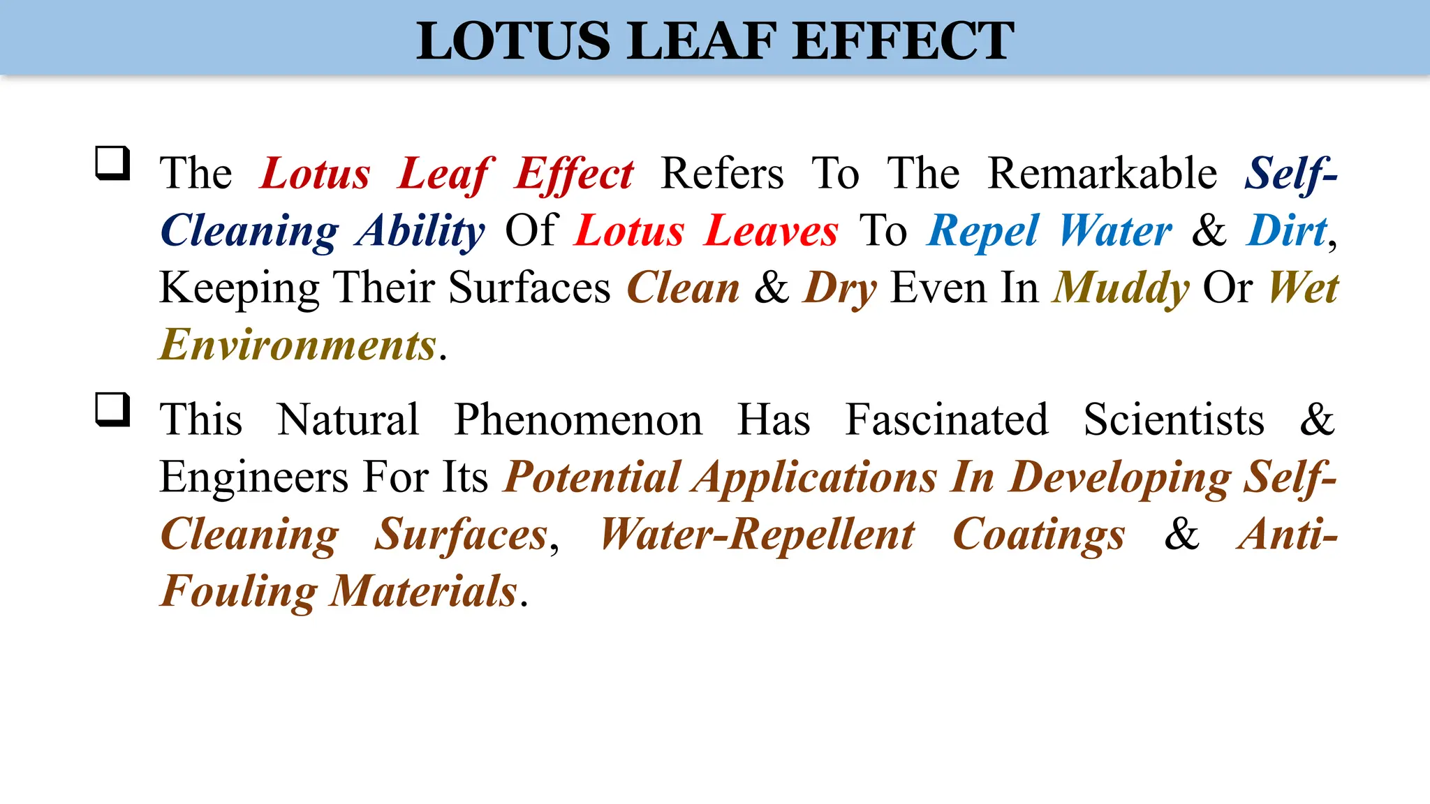 LOTUS LEAF EFFECT
 The Lotus Leaf Effect Refers To The Remarkable Self-
Cleaning Ability Of Lotus Leaves To Repel Water & Dirt,
Keeping Their Surfaces Clean & Dry Even In Muddy Or Wet
Environments.
 This Natural Phenomenon Has Fascinated Scientists &
Engineers For Its Potential Applications In Developing Self-
Cleaning Surfaces, Water-Repellent Coatings & Anti-
Fouling Materials.
 