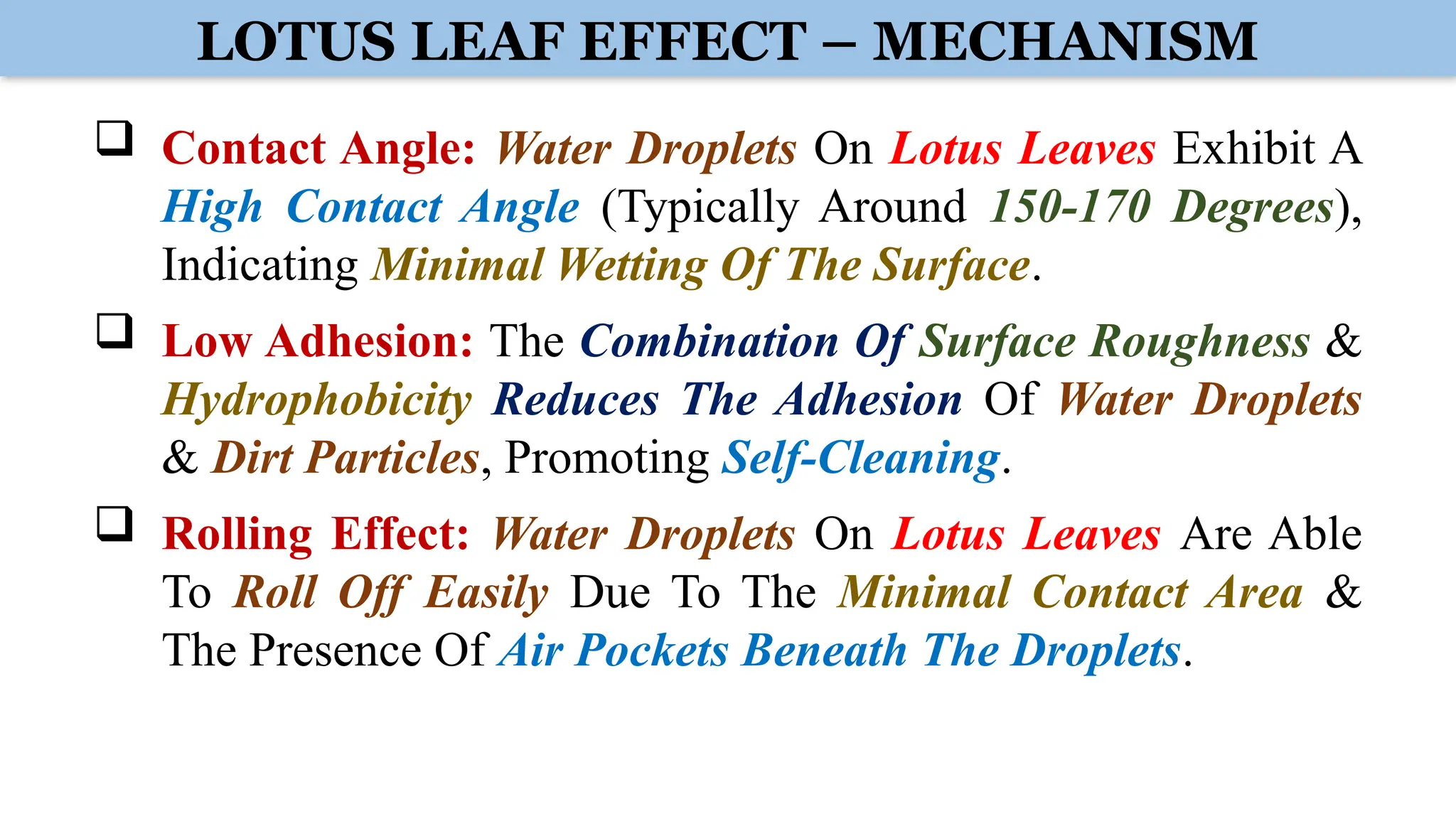 LOTUS LEAF EFFECT – MECHANISM
 Contact Angle: Water Droplets On Lotus Leaves Exhibit A
High Contact Angle (Typically Around 150-170 Degrees),
Indicating Minimal Wetting Of The Surface.
 Low Adhesion: The Combination Of Surface Roughness &
Hydrophobicity Reduces The Adhesion Of Water Droplets
& Dirt Particles, Promoting Self-Cleaning.
 Rolling Effect: Water Droplets On Lotus Leaves Are Able
To Roll Off Easily Due To The Minimal Contact Area &
The Presence Of Air Pockets Beneath The Droplets.
 
