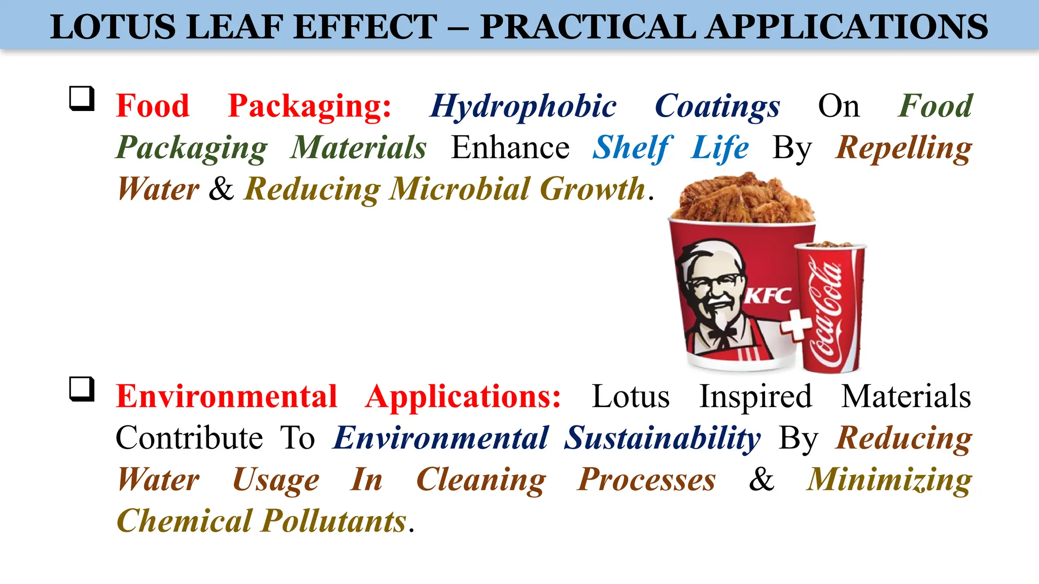 LOTUS LEAF EFFECT – PRACTICAL APPLICATIONS
 Food Packaging: Hydrophobic Coatings On Food
Packaging Materials Enhance Shelf Life By Repelling
Water & Reducing Microbial Growth.
 Environmental Applications: Lotus Inspired Materials
Contribute To Environmental Sustainability By Reducing
Water Usage In Cleaning Processes & Minimizing
Chemical Pollutants.
 