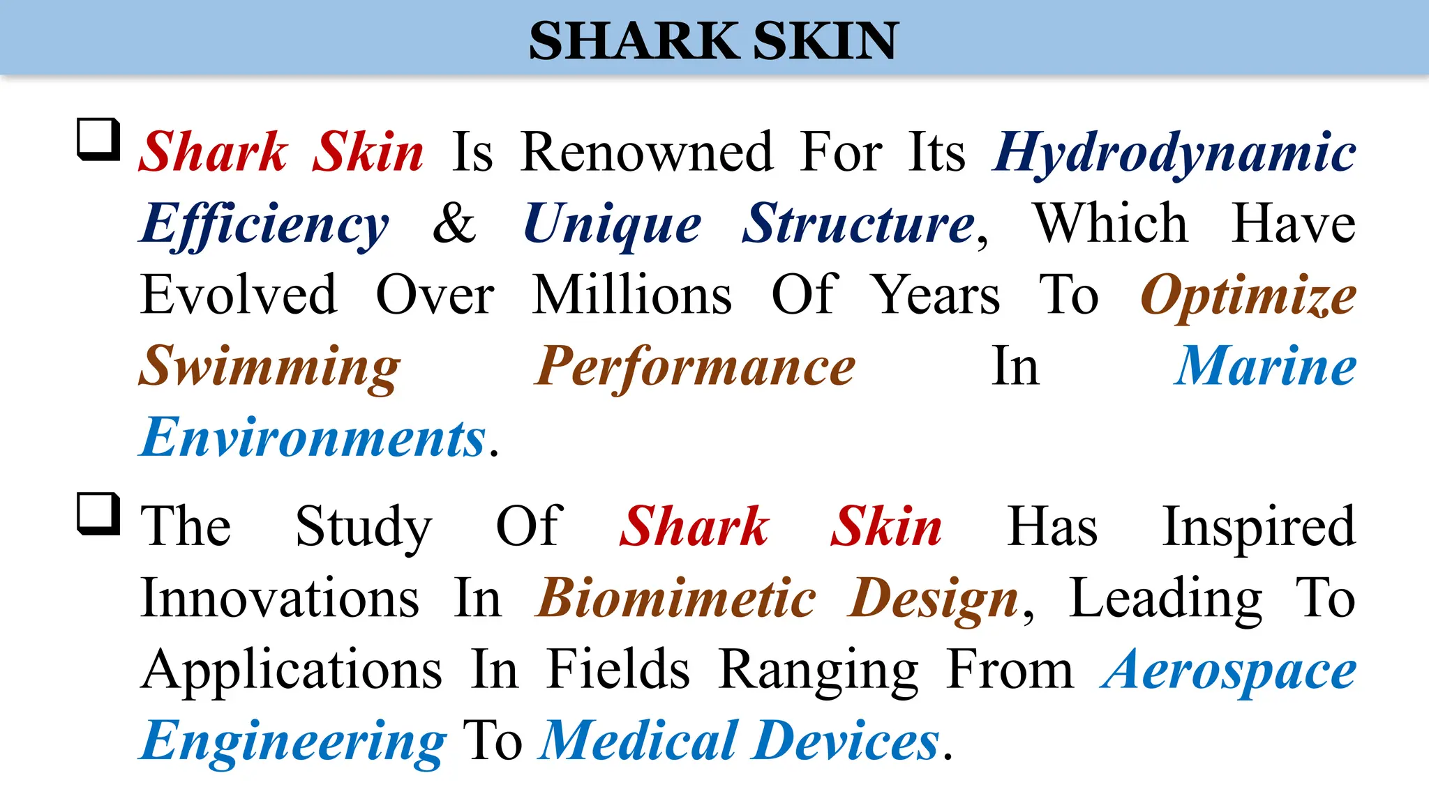 SHARK SKIN
 Shark Skin Is Renowned For Its Hydrodynamic
Efficiency & Unique Structure, Which Have
Evolved Over Millions Of Years To Optimize
Swimming Performance In Marine
Environments.
 The Study Of Shark Skin Has Inspired
Innovations In Biomimetic Design, Leading To
Applications In Fields Ranging From Aerospace
Engineering To Medical Devices.
 