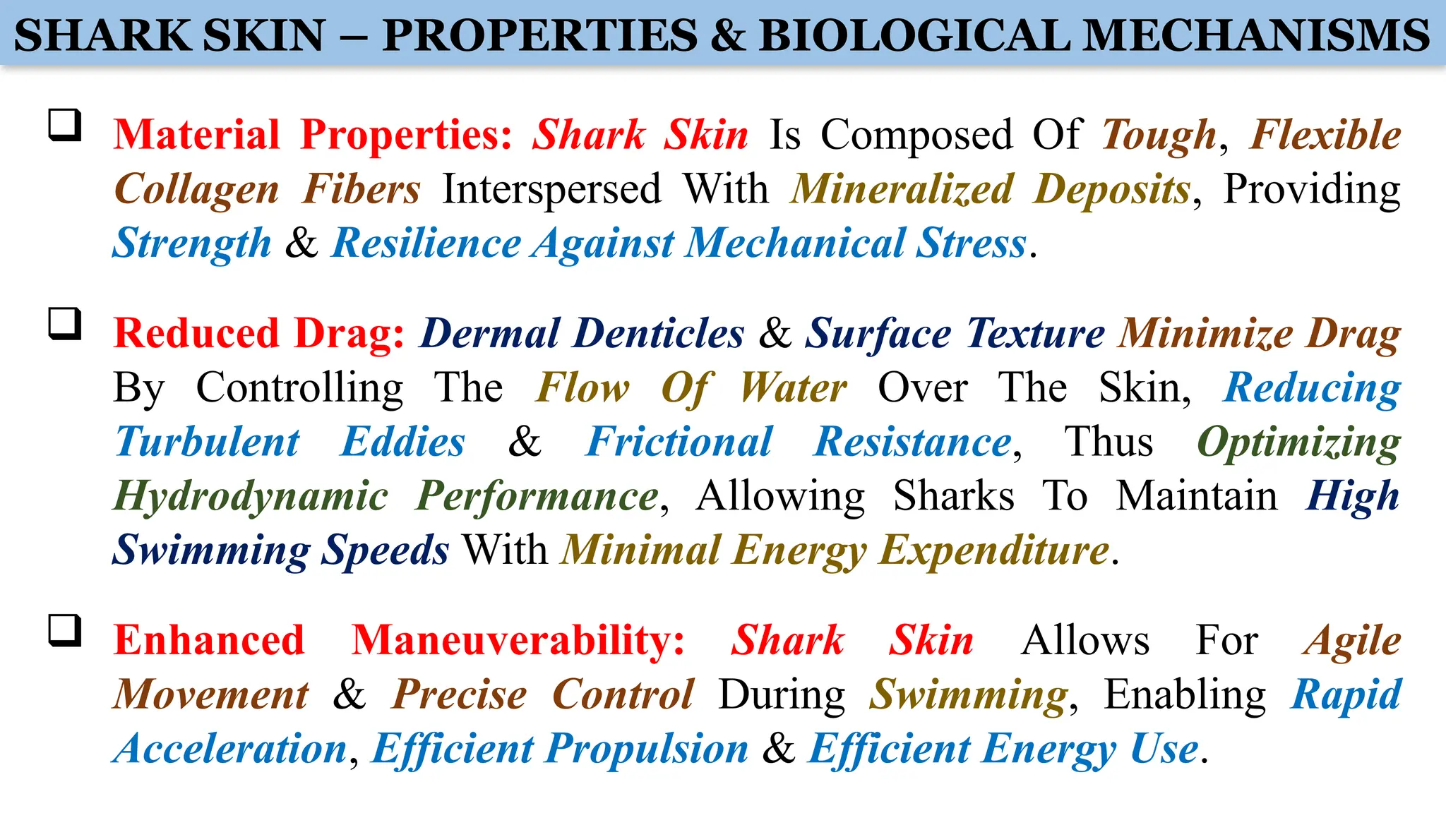  Material Properties: Shark Skin Is Composed Of Tough, Flexible
Collagen Fibers Interspersed With Mineralized Deposits, Providing
Strength & Resilience Against Mechanical Stress.
 Reduced Drag: Dermal Denticles & Surface Texture Minimize Drag
By Controlling The Flow Of Water Over The Skin, Reducing
Turbulent Eddies & Frictional Resistance, Thus Optimizing
Hydrodynamic Performance, Allowing Sharks To Maintain High
Swimming Speeds With Minimal Energy Expenditure.
 Enhanced Maneuverability: Shark Skin Allows For Agile
Movement & Precise Control During Swimming, Enabling Rapid
Acceleration, Efficient Propulsion & Efficient Energy Use.
SHARK SKIN – PROPERTIES & BIOLOGICAL MECHANISMS
 