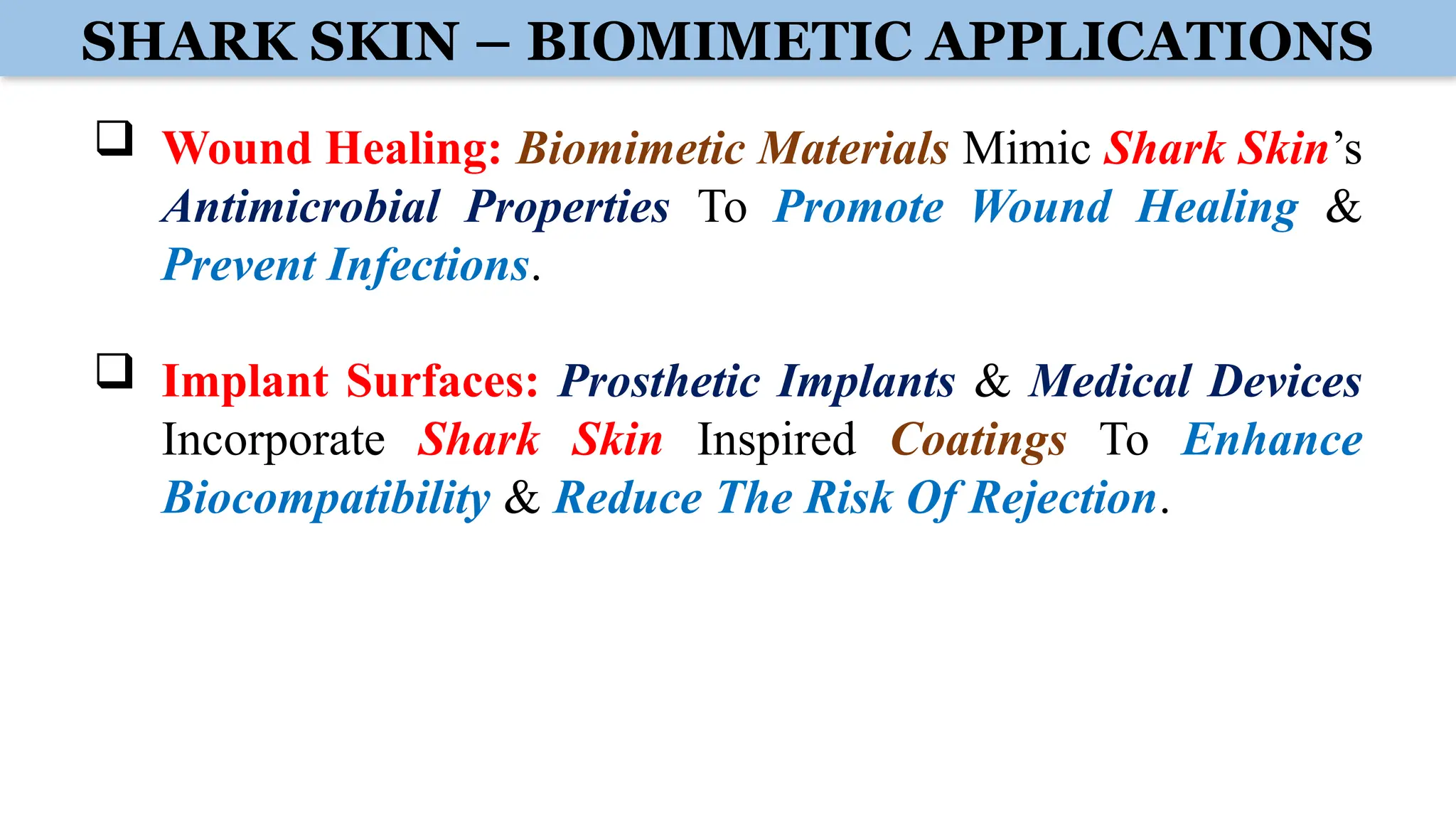 SHARK SKIN – BIOMIMETIC APPLICATIONS
 Wound Healing: Biomimetic Materials Mimic Shark Skin’s
Antimicrobial Properties To Promote Wound Healing &
Prevent Infections.
 Implant Surfaces: Prosthetic Implants & Medical Devices
Incorporate Shark Skin Inspired Coatings To Enhance
Biocompatibility & Reduce The Risk Of Rejection.
 