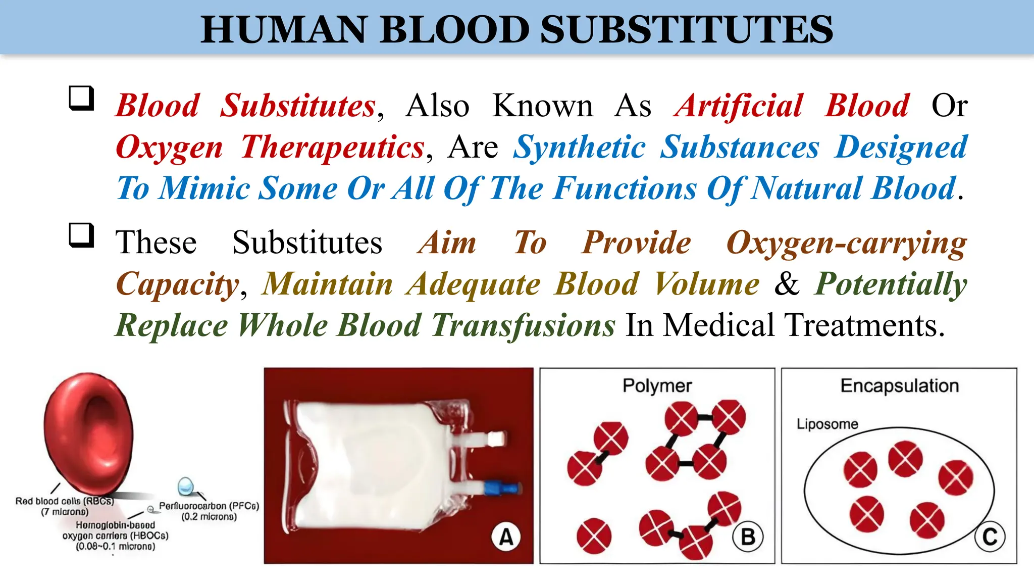HUMAN BLOOD SUBSTITUTES
 Blood Substitutes, Also Known As Artificial Blood Or
Oxygen Therapeutics, Are Synthetic Substances Designed
To Mimic Some Or All Of The Functions Of Natural Blood.
 These Substitutes Aim To Provide Oxygen-carrying
Capacity, Maintain Adequate Blood Volume & Potentially
Replace Whole Blood Transfusions In Medical Treatments.
 