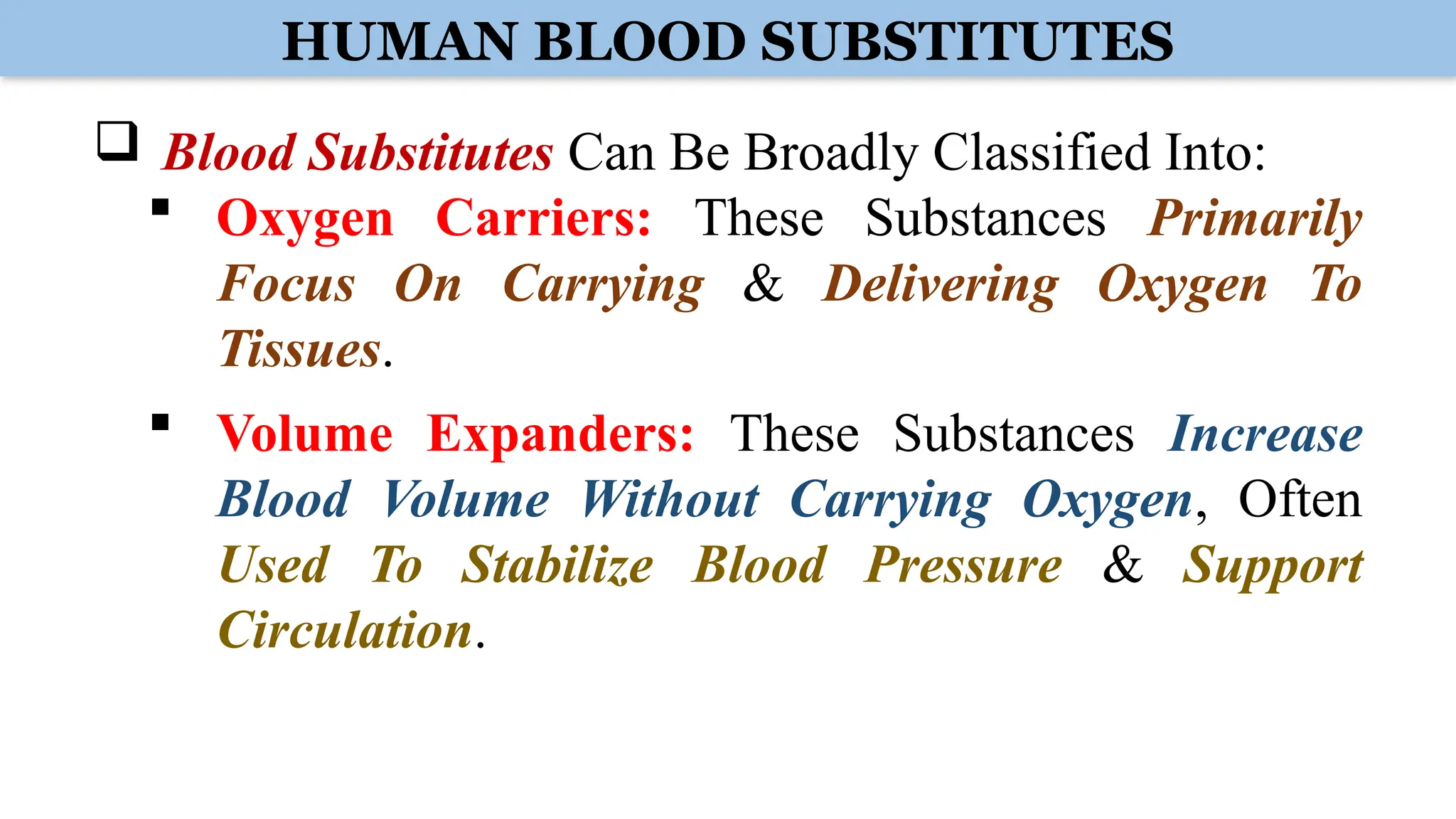 HUMAN BLOOD SUBSTITUTES
 Blood Substitutes Can Be Broadly Classified Into:
 Oxygen Carriers: These Substances Primarily
Focus On Carrying & Delivering Oxygen To
Tissues.
 Volume Expanders: These Substances Increase
Blood Volume Without Carrying Oxygen, Often
Used To Stabilize Blood Pressure & Support
Circulation.
 