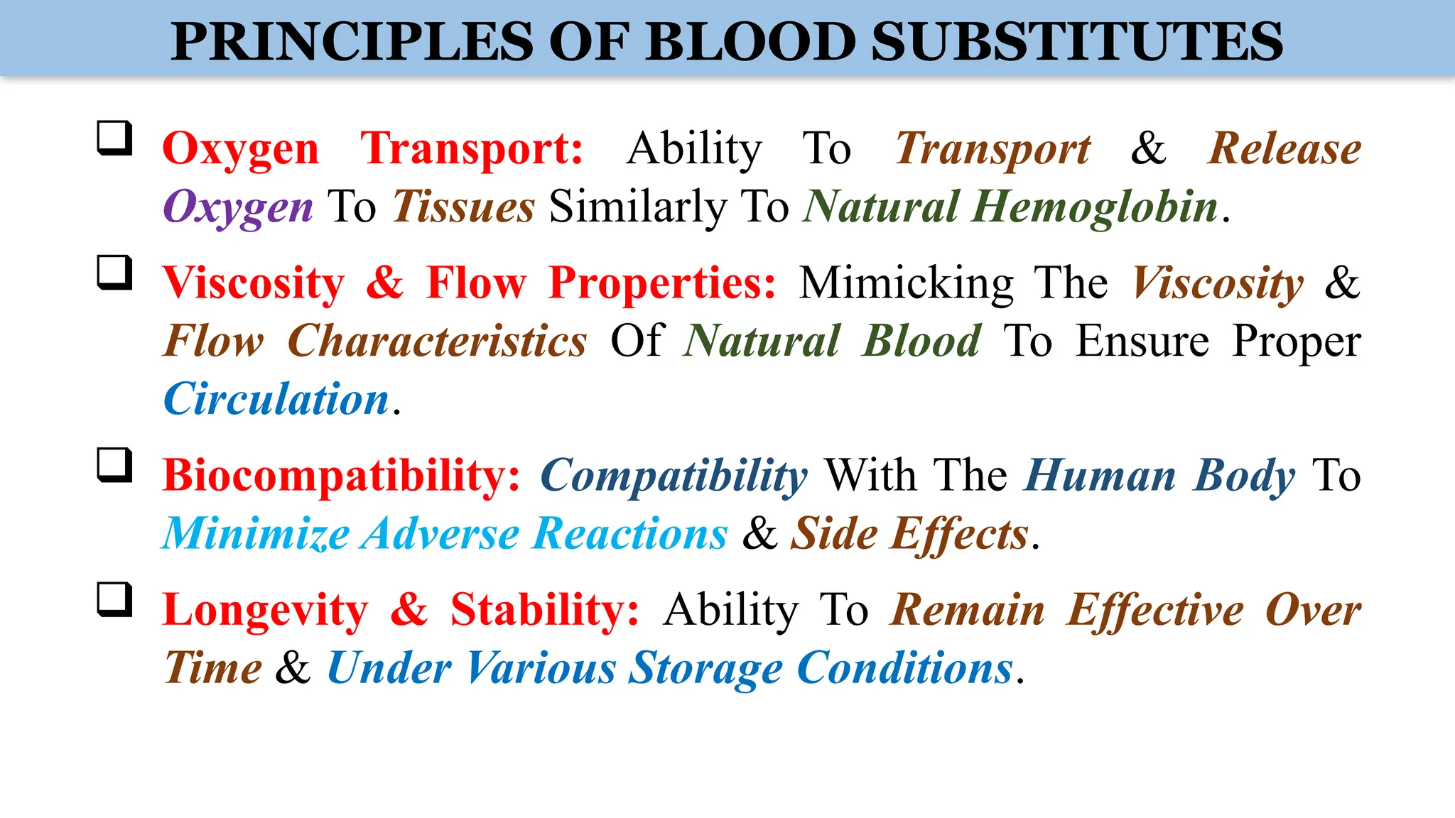 PRINCIPLES OF BLOOD SUBSTITUTES
 Oxygen Transport: Ability To Transport & Release
Oxygen To Tissues Similarly To Natural Hemoglobin.
 Viscosity & Flow Properties: Mimicking The Viscosity &
Flow Characteristics Of Natural Blood To Ensure Proper
Circulation.
 Biocompatibility: Compatibility With The Human Body To
Minimize Adverse Reactions & Side Effects.
 Longevity & Stability: Ability To Remain Effective Over
Time & Under Various Storage Conditions.
 