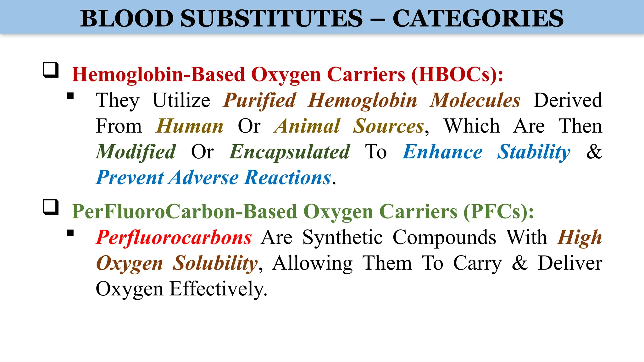BLOOD SUBSTITUTES – CATEGORIES
 Hemoglobin-Based Oxygen Carriers (HBOCs):
 They Utilize Purified Hemoglobin Molecules Derived
From Human Or Animal Sources, Which Are Then
Modified Or Encapsulated To Enhance Stability &
Prevent Adverse Reactions.
 PerFluoroCarbon-Based Oxygen Carriers (PFCs):
 Perfluorocarbons Are Synthetic Compounds With High
Oxygen Solubility, Allowing Them To Carry & Deliver
Oxygen Effectively.
 