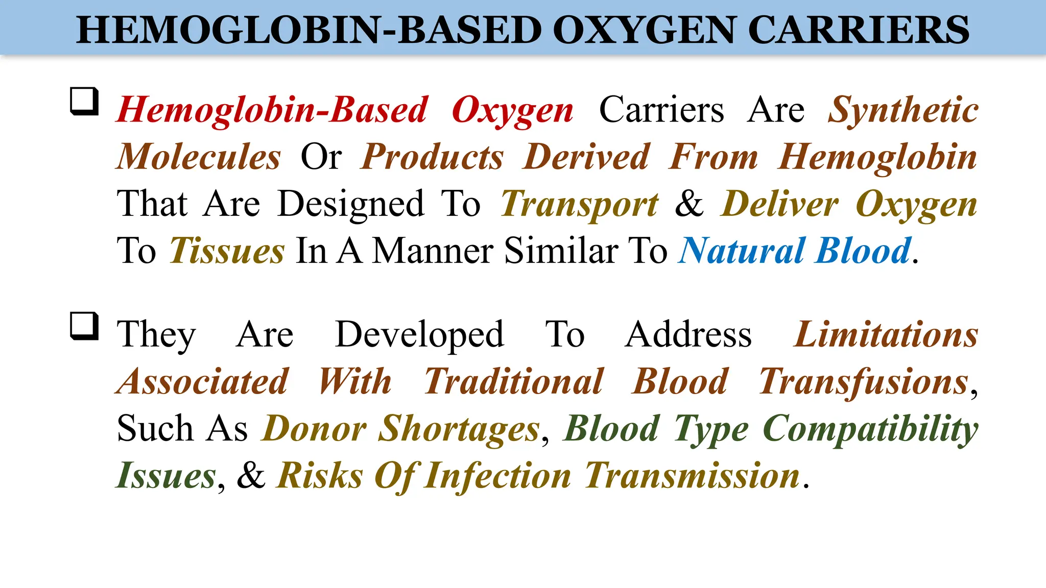 HEMOGLOBIN-BASED OXYGEN CARRIERS
 Hemoglobin-Based Oxygen Carriers Are Synthetic
Molecules Or Products Derived From Hemoglobin
That Are Designed To Transport & Deliver Oxygen
To Tissues In A Manner Similar To Natural Blood.
 They Are Developed To Address Limitations
Associated With Traditional Blood Transfusions,
Such As Donor Shortages, Blood Type Compatibility
Issues, & Risks Of Infection Transmission.
 
