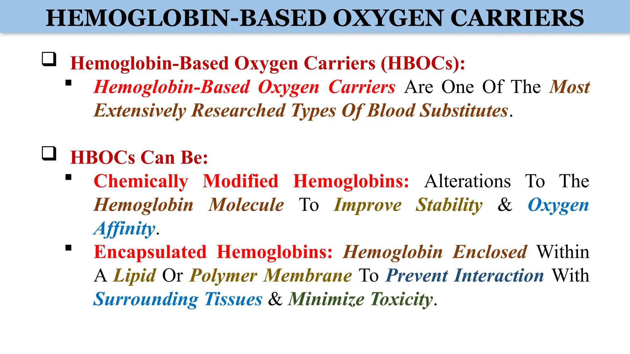 HEMOGLOBIN-BASED OXYGEN CARRIERS
 Hemoglobin-Based Oxygen Carriers (HBOCs):
 Hemoglobin-Based Oxygen Carriers Are One Of The Most
Extensively Researched Types Of Blood Substitutes.
 HBOCs Can Be:
 Chemically Modified Hemoglobins: Alterations To The
Hemoglobin Molecule To Improve Stability & Oxygen
Affinity.
 Encapsulated Hemoglobins: Hemoglobin Enclosed Within
A Lipid Or Polymer Membrane To Prevent Interaction With
Surrounding Tissues & Minimize Toxicity.
 