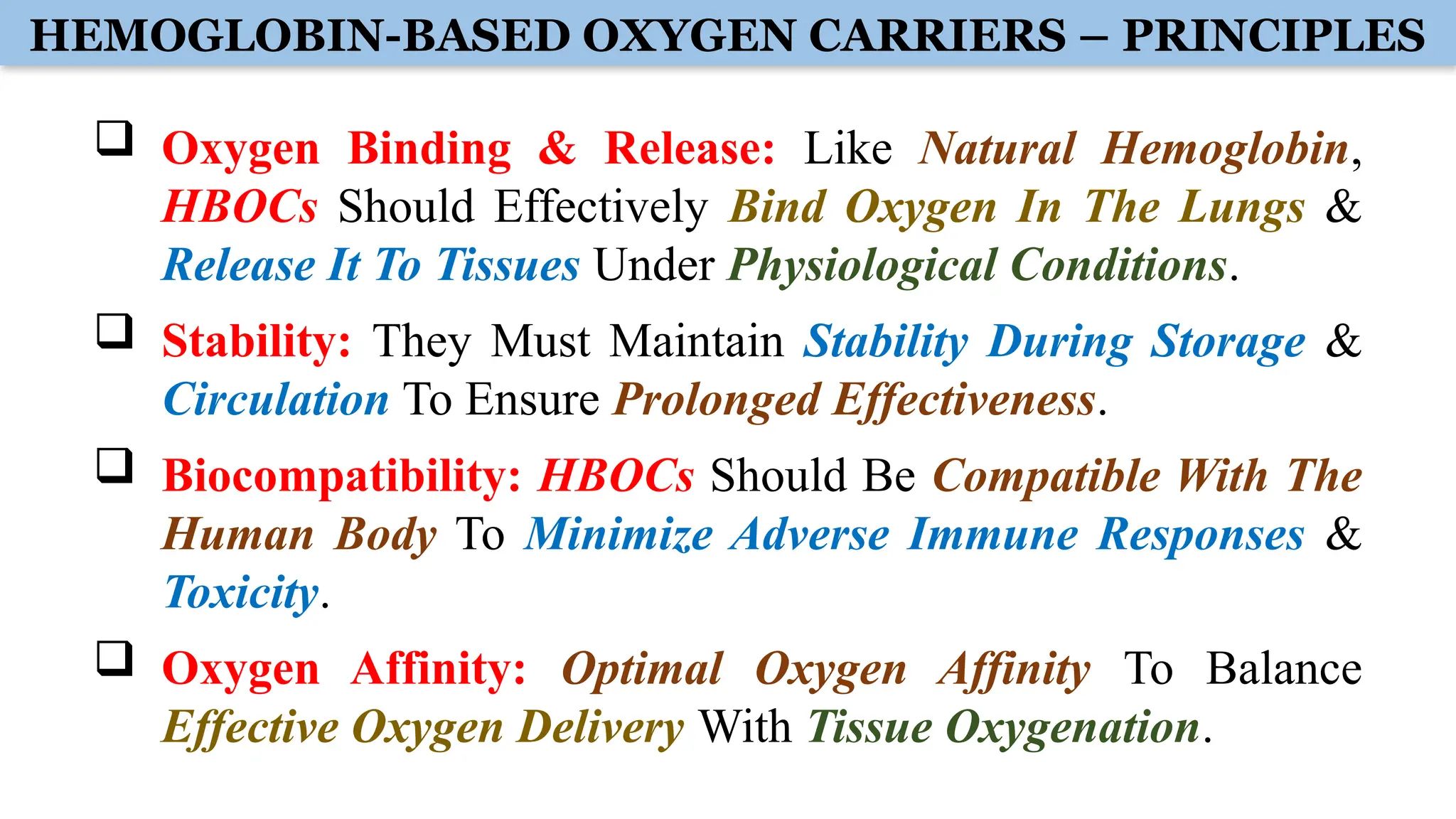 HEMOGLOBIN-BASED OXYGEN CARRIERS – PRINCIPLES
 Oxygen Binding & Release: Like Natural Hemoglobin,
HBOCs Should Effectively Bind Oxygen In The Lungs &
Release It To Tissues Under Physiological Conditions.
 Stability: They Must Maintain Stability During Storage &
Circulation To Ensure Prolonged Effectiveness.
 Biocompatibility: HBOCs Should Be Compatible With The
Human Body To Minimize Adverse Immune Responses &
Toxicity.
 Oxygen Affinity: Optimal Oxygen Affinity To Balance
Effective Oxygen Delivery With Tissue Oxygenation.
 