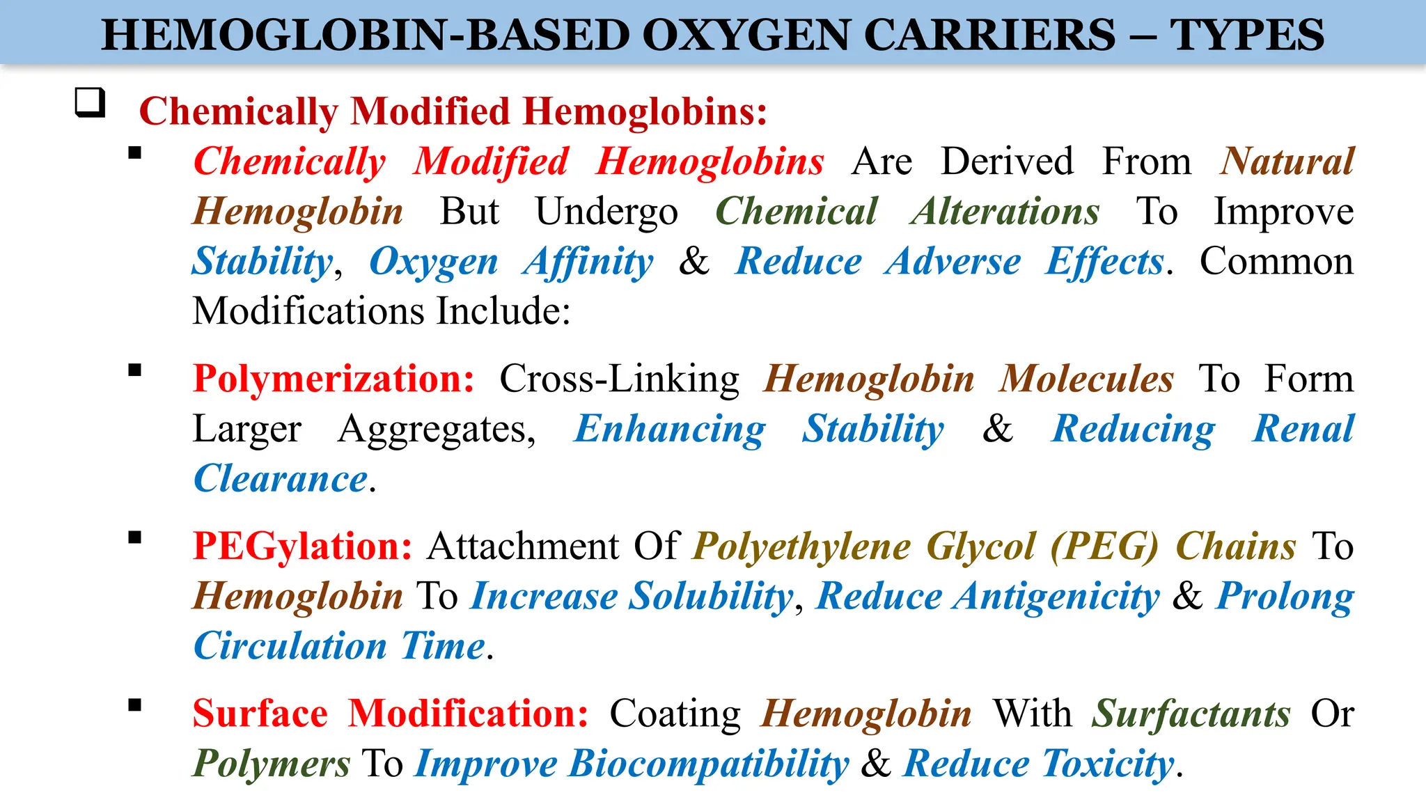 HEMOGLOBIN-BASED OXYGEN CARRIERS – TYPES
 Chemically Modified Hemoglobins:
 Chemically Modified Hemoglobins Are Derived From Natural
Hemoglobin But Undergo Chemical Alterations To Improve
Stability, Oxygen Affinity & Reduce Adverse Effects. Common
Modifications Include:
 Polymerization: Cross-Linking Hemoglobin Molecules To Form
Larger Aggregates, Enhancing Stability & Reducing Renal
Clearance.
 PEGylation: Attachment Of Polyethylene Glycol (PEG) Chains To
Hemoglobin To Increase Solubility, Reduce Antigenicity & Prolong
Circulation Time.
 Surface Modification: Coating Hemoglobin With Surfactants Or
Polymers To Improve Biocompatibility & Reduce Toxicity.
 