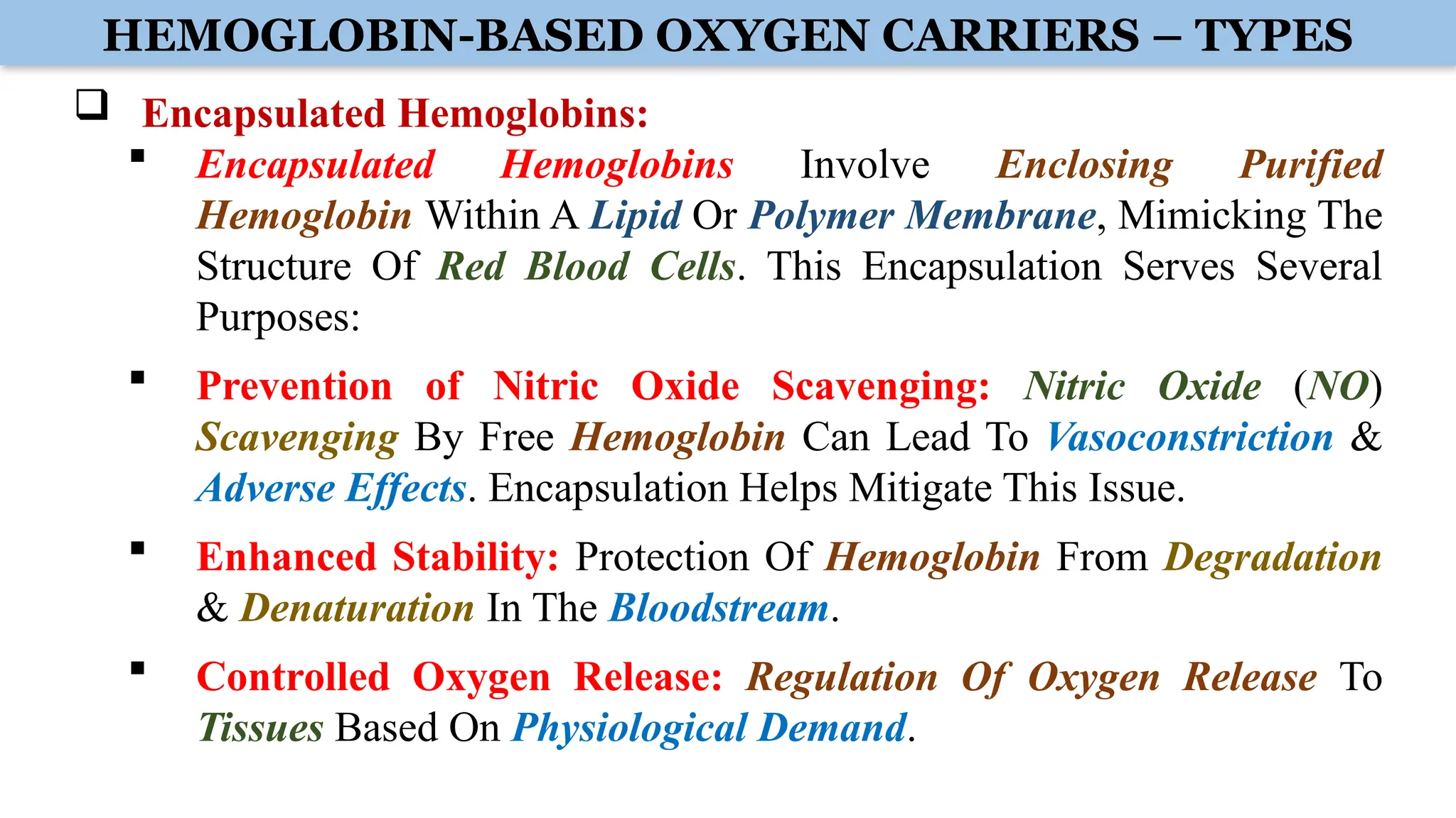 HEMOGLOBIN-BASED OXYGEN CARRIERS – TYPES
 Encapsulated Hemoglobins:
 Encapsulated Hemoglobins Involve Enclosing Purified
Hemoglobin Within A Lipid Or Polymer Membrane, Mimicking The
Structure Of Red Blood Cells. This Encapsulation Serves Several
Purposes:
 Prevention of Nitric Oxide Scavenging: Nitric Oxide (NO)
Scavenging By Free Hemoglobin Can Lead To Vasoconstriction &
Adverse Effects. Encapsulation Helps Mitigate This Issue.
 Enhanced Stability: Protection Of Hemoglobin From Degradation
& Denaturation In The Bloodstream.
 Controlled Oxygen Release: Regulation Of Oxygen Release To
Tissues Based On Physiological Demand.
 