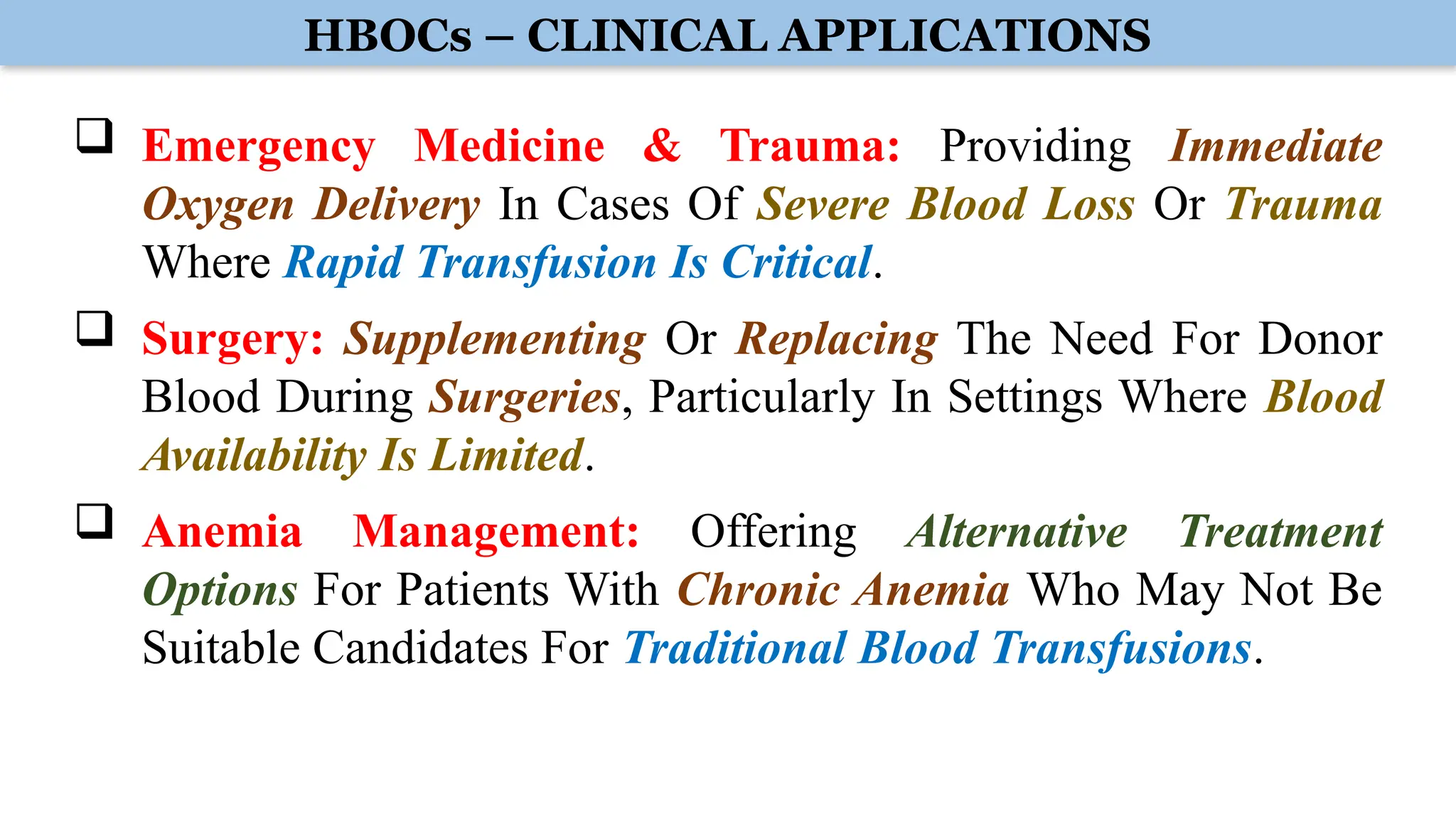 HBOCs – CLINICAL APPLICATIONS
 Emergency Medicine & Trauma: Providing Immediate
Oxygen Delivery In Cases Of Severe Blood Loss Or Trauma
Where Rapid Transfusion Is Critical.
 Surgery: Supplementing Or Replacing The Need For Donor
Blood During Surgeries, Particularly In Settings Where Blood
Availability Is Limited.
 Anemia Management: Offering Alternative Treatment
Options For Patients With Chronic Anemia Who May Not Be
Suitable Candidates For Traditional Blood Transfusions.
 