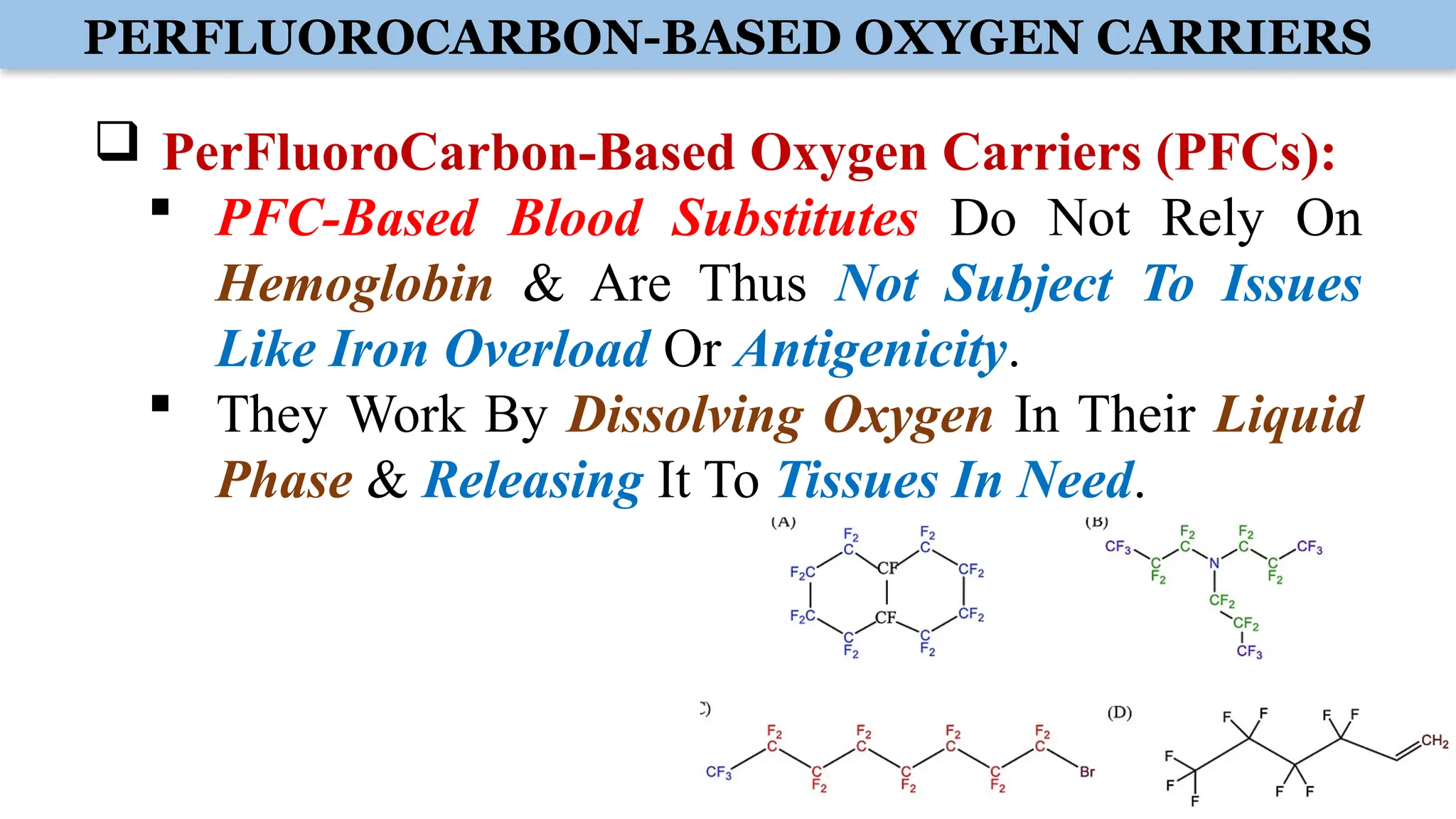 PERFLUOROCARBON-BASED OXYGEN CARRIERS
 PerFluoroCarbon-Based Oxygen Carriers (PFCs):
 PFC-Based Blood Substitutes Do Not Rely On
Hemoglobin & Are Thus Not Subject To Issues
Like Iron Overload Or Antigenicity.
 They Work By Dissolving Oxygen In Their Liquid
Phase & Releasing It To Tissues In Need.
 