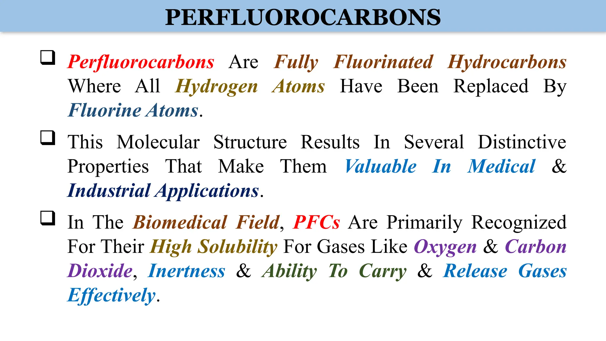 PERFLUOROCARBONS
 Perfluorocarbons Are Fully Fluorinated Hydrocarbons
Where All Hydrogen Atoms Have Been Replaced By
Fluorine Atoms.
 This Molecular Structure Results In Several Distinctive
Properties That Make Them Valuable In Medical &
Industrial Applications.
 In The Biomedical Field, PFCs Are Primarily Recognized
For Their High Solubility For Gases Like Oxygen & Carbon
Dioxide, Inertness & Ability To Carry & Release Gases
Effectively.
 