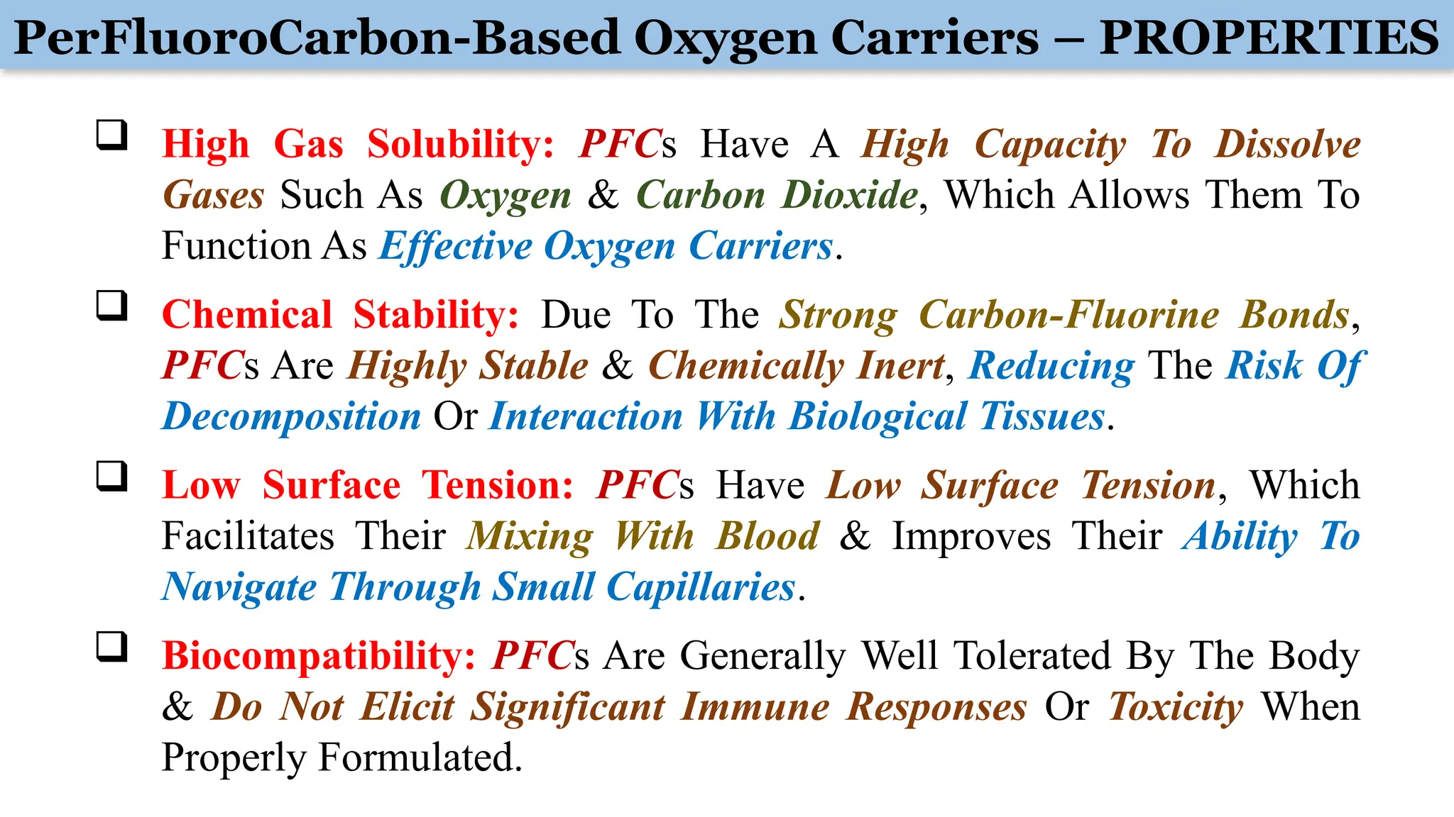 PerFluoroCarbon-Based Oxygen Carriers – PROPERTIES
 High Gas Solubility: PFCs Have A High Capacity To Dissolve
Gases Such As Oxygen & Carbon Dioxide, Which Allows Them To
Function As Effective Oxygen Carriers.
 Chemical Stability: Due To The Strong Carbon-Fluorine Bonds,
PFCs Are Highly Stable & Chemically Inert, Reducing The Risk Of
Decomposition Or Interaction With Biological Tissues.
 Low Surface Tension: PFCs Have Low Surface Tension, Which
Facilitates Their Mixing With Blood & Improves Their Ability To
Navigate Through Small Capillaries.
 Biocompatibility: PFCs Are Generally Well Tolerated By The Body
& Do Not Elicit Significant Immune Responses Or Toxicity When
Properly Formulated.
 