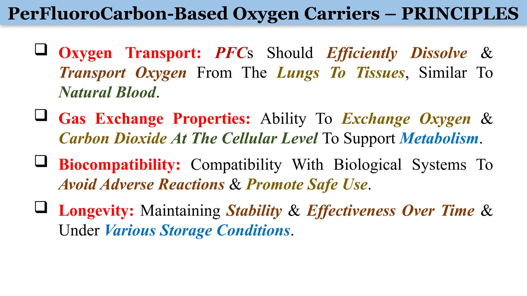 PerFluoroCarbon-Based Oxygen Carriers – PRINCIPLES
 Oxygen Transport: PFCs Should Efficiently Dissolve &
Transport Oxygen From The Lungs To Tissues, Similar To
Natural Blood.
 Gas Exchange Properties: Ability To Exchange Oxygen &
Carbon Dioxide At The Cellular Level To Support Metabolism.
 Biocompatibility: Compatibility With Biological Systems To
Avoid Adverse Reactions & Promote Safe Use.
 Longevity: Maintaining Stability & Effectiveness Over Time &
Under Various Storage Conditions.
 