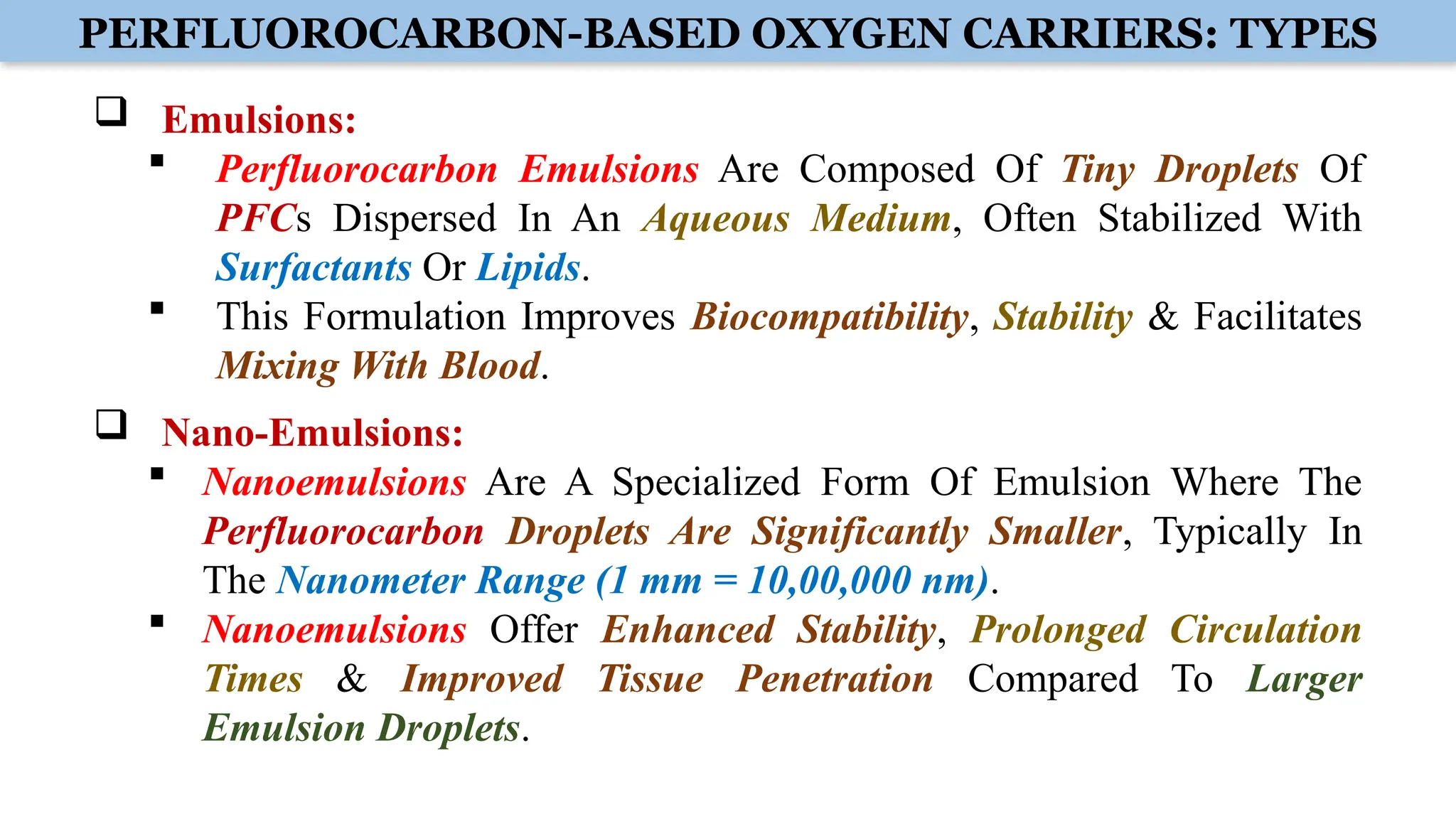 PERFLUOROCARBON-BASED OXYGEN CARRIERS: TYPES
 Emulsions:
 Perfluorocarbon Emulsions Are Composed Of Tiny Droplets Of
PFCs Dispersed In An Aqueous Medium, Often Stabilized With
Surfactants Or Lipids.
 This Formulation Improves Biocompatibility, Stability & Facilitates
Mixing With Blood.
 Nano-Emulsions:
 Nanoemulsions Are A Specialized Form Of Emulsion Where The
Perfluorocarbon Droplets Are Significantly Smaller, Typically In
The Nanometer Range (1 mm = 10,00,000 nm).
 Nanoemulsions Offer Enhanced Stability, Prolonged Circulation
Times & Improved Tissue Penetration Compared To Larger
Emulsion Droplets.
 