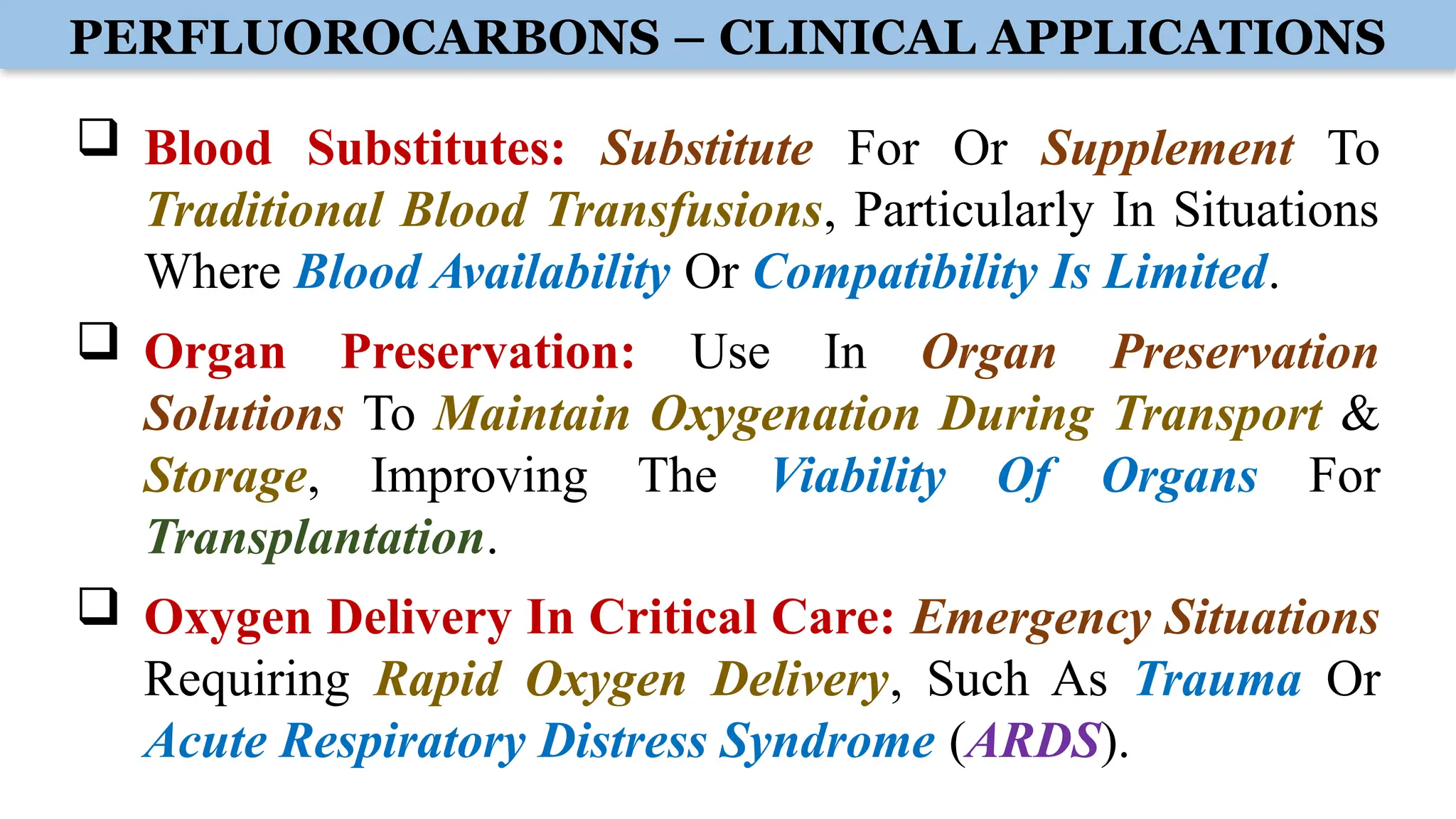PERFLUOROCARBONS – CLINICAL APPLICATIONS
 Blood Substitutes: Substitute For Or Supplement To
Traditional Blood Transfusions, Particularly In Situations
Where Blood Availability Or Compatibility Is Limited.
 Organ Preservation: Use In Organ Preservation
Solutions To Maintain Oxygenation During Transport &
Storage, Improving The Viability Of Organs For
Transplantation.
 Oxygen Delivery In Critical Care: Emergency Situations
Requiring Rapid Oxygen Delivery, Such As Trauma Or
Acute Respiratory Distress Syndrome (ARDS).
 