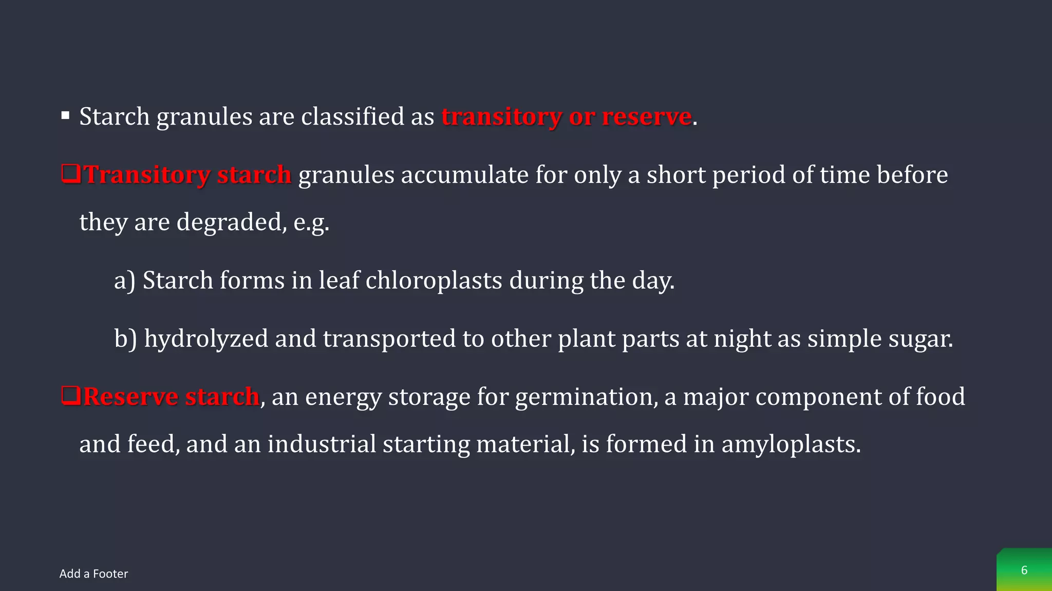  Starch granules are classified as transitory or reserve.
Transitory starch granules accumulate for only a short period of time before
they are degraded, e.g.
a) Starch forms in leaf chloroplasts during the day.
b) hydrolyzed and transported to other plant parts at night as simple sugar.
Reserve starch, an energy storage for germination, a major component of food
and feed, and an industrial starting material, is formed in amyloplasts.
Add a Footer 6
 
