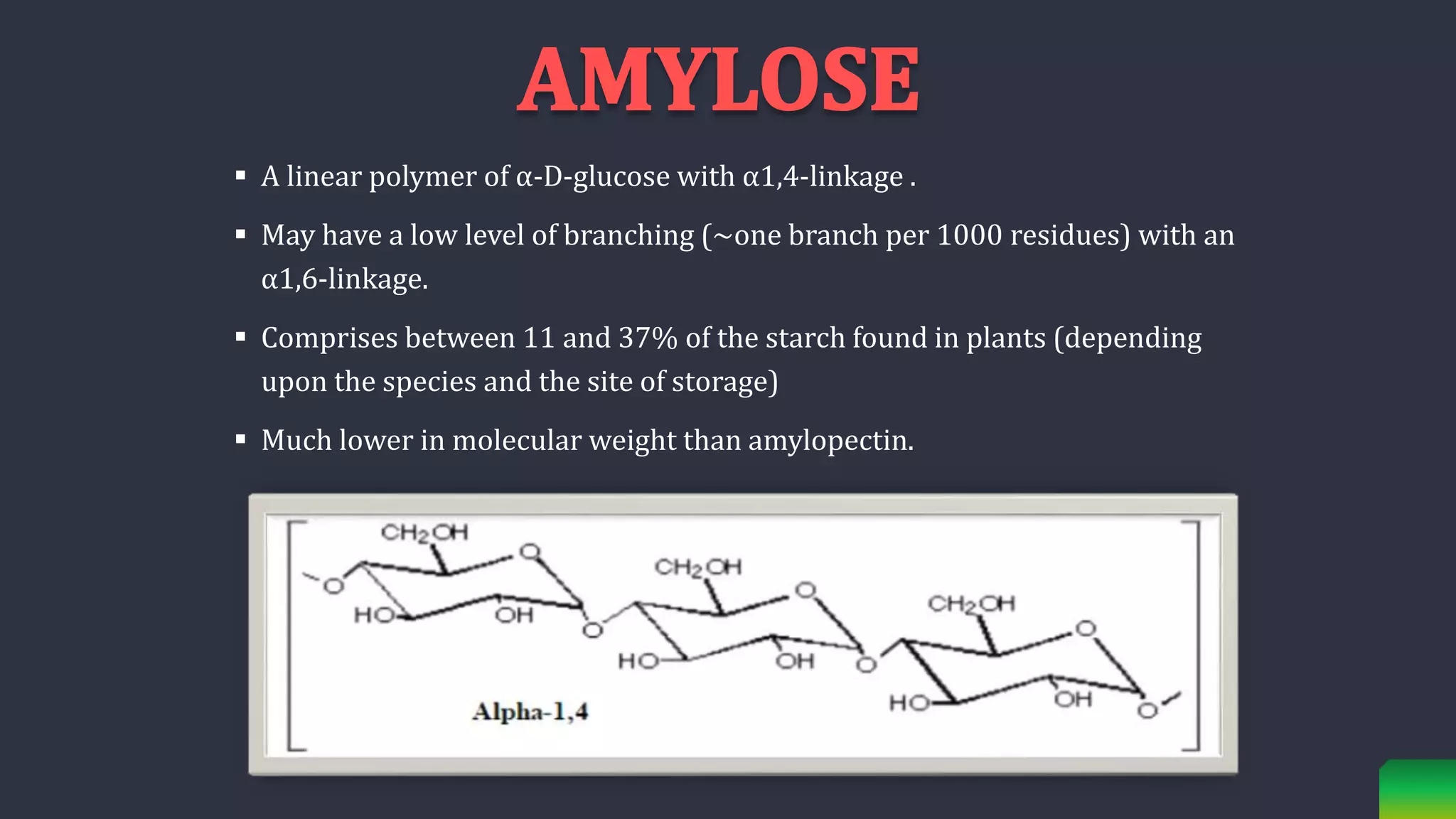 A linear polymer of α-D-glucose with α1,4-linkage .
 May have a low level of branching (~one branch per 1000 residues) with an
α1,6-linkage.
 Comprises between 11 and 37% of the starch found in plants (depending
upon the species and the site of storage)
 Much lower in molecular weight than amylopectin.
 