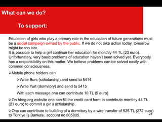 24
What can we do?
To support:
Education of girls who play a primary role in the education of future generations must
be a social campaign owned by the public. If we do not take action today, tomorrow
might be too late.
It is possible to help a girl continue her education for monthly 44 TL (23 euro).
Unfortunately, very basic problems of education haven’t been solved yet. Everybody
has a responsibility on this matter. We believe problems can be solved easily with
common consciousness.
Mobile phone holders can
Write Burs (scholarship) and send to 5414
Write Yurt (dormitory) and send to 5415
With each message one can contribute 10 TL (5 euro)
On bbog.org website one can fill the credit card form to contribute monthly 44 TL
(23 euro) to commit a girl’s scholarship.
One can contribute to building of a dormitory by a wire transfer of 525 TL (272 euro)
to Türkiye İş Bankası, account no 805805.
 