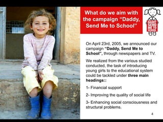 4
What do we aim with
the campaign “Daddy,
Send Me to School”
On April 23rd, 2005, we announced our
campaign “Daddy, Send Me to
School”, through newspapers and TV.
We realized from the various studied
conducted, the task of introducing
young girls to the educational system
could be tackled under three main
headings::
1- Financial support
2- Improving the quality of social life
3- Enhancing social consciousness and
structural problems.
 