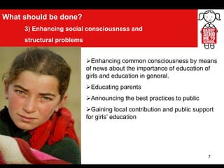 7
What should be done?
3) Enhancing social consciousness and
structural problems
Enhancing common consciousness by means
of news about the importance of education of
girls and education in general.
Educating parents
Announcing the best practices to public
Gaining local contribution and public support
for girls’ education
 