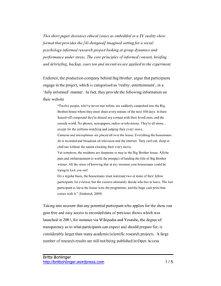 This short paper discusses ethical issues as embedded in a TV reality show
format that provides the [ill-designed] imagined setting for a social
psychology-informed research project looking at group dynamics and
performance under stress. The core principles of informed consent, briefing
and debriefing, backup, coercion and incentives are applied to the experiment.


Endemol, the production company behind Big Brother, argue that participants
engage in the project, which is categorised as ‘reality, entertainment’, in a
‘fully informed’ manner. In fact, they provide the following information on
their website
         “Twelve people, who've never met before, are suddenly catapulted into the Big
         Brother house where they must share every minute of the next 100 days. In their
         fenced-off compound they're denied any contact with their loved ones, and the
         outside world. No phones, newspapers, radios or televisions. They're all alone...
         except for the millions watching and judging their every move.
         Cameras and microphones are placed all over the house. Everything the housemates
         do is recorded and broadcast on television and the internet. They can't eat, sleep or
         chill out without the nation clocking their every move.
         Yet somehow, the residents are desperate to stay in the Big Brother house. All the
         pain and embarrassment is worth the prospect of landing the title of Big Brother
         winner. All the stress of knowing that at any moment your housemates could be
         trying to kick you out!
         On a regular basis, the housemates must nominate two or more of their fellow
         participants for eviction, but the viewers ultimately decide who has to leave. The last
         participant to leave the house wins the programme, and the huge cash prize that
         comes with it.” (Endemol, 2009)


Taking into account that any potential participant who applies for the show can
gain free and easy access to recorded data of previous shows which was
launched in 2001, for instance via Wikipedia and Youtube, the degree of
transparency as to what participants can expect and should prepare for, is
considerably larger than many academic/scientific research projects. A large
number of research results are still not being published in Open Access



Britta Bohlinger
http://britbohlinger.wordpress.com                                                        1/5
 