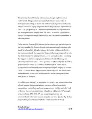 The principle of confidentiality in this context, though, might be seen as
controversial. The guidelines advise clearly to ‘[m]ake audio, video or
photographic recordings of clients only with the explicit permission of clients
who are considered legally competent, or their duly authorised representatives.’
(ibid.: 12) – yet, publicity as a major reward can be seen as a key motivation
that drove participants to apply in the first place. In different circumstances,
though, waiving of one’s right for anonymity and confidentiality should not be
taken for granted.


On her website, Boyton (2008) debates the fact that several psychologists who
had participated in Big Brother shows as participants mislead contestants who
should have been fully debriefed and provided with a valid reason why they
had been manipulated. She argues that ‘for psychologists getting involved with
Big Brother there’s the added problem […] you seemingly endorse something
that happens on a television programme that you shouldn’t be doing in a
laboratory experiment’ (ibid.). These questions have been subject to the BPS’s
guidelines which advise to ‘[w]ithhold information from clients only in
exceptional circumstances when necessary to preserve the integrity of research’
(2006: 13) and are, hence not just dubious research practice and unethical but
also problematic for the wider profession which suffers consequently from
some degree of disrepute.


It would be vital to prepare an appropriate exit strategy and arrange counselling
offers if required for those participants who have suffered harm due to
manipulation, verbal abuse, and passive aggression or bullying and other kind
of distress. However, researchers are obliged to avoid harm (c.f. 3rd principle
of responsibility, BPS, 2006: 17) and ensure that participants can
terminate/decide to leave the research project at any time. Yet, the Big Brother
project offers prison-like claustrophobic conditions and even though



Britta Bohlinger
http://britbohlinger.wordpress.com                                            3/5
 
