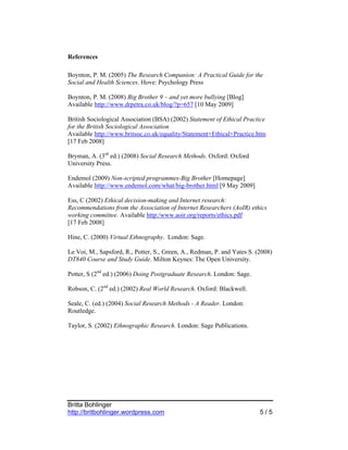 References

Boynton, P. M. (2005) The Research Companion: A Practical Guide for the
Social and Health Sciences. Hove: Psychology Press

Boynton, P. M. (2008) Big Brother 9 – and yet more bullying [Blog]
Available http://www.drpetra.co.uk/blog/?p=657 [10 May 2009]

British Sociological Association (BSA) (2002) Statement of Ethical Practice
for the British Sociological Association
Available http://www.britsoc.co.uk/equality/Statement+Ethical+Practice.htm
[17 Feb 2008]

Bryman, A. (3rd ed.) (2008) Social Research Methods. Oxford: Oxford
University Press.

Endemol (2009) Non-scripted programmes-Big Brother [Homepage]
Available http://www.endemol.com/what/big-brother.html [9 May 2009]

Ess, C (2002) Ethical decision-making and Internet research:
Recommendations from the Association of Internet Researchers (AoIR) ethics
working committee. Available http:/www.aoir.org/reports/ethics.pdf
[17 Feb 2008]

Hine, C. (2000) Virtual Ethnography. London: Sage.

Le Voi, M., Sapsford, R., Potter, S., Green, A., Redman, P. and Yates S. (2008)
DT840 Course and Study Guide. Milton Keynes: The Open University.

Potter, S (2nd ed.) (2006) Doing Postgraduate Research. London: Sage.

Robson, C. (2nd ed.) (2002) Real World Research. Oxford: Blackwell.

Seale, C. (ed.) (2004) Social Research Methods - A Reader. London:
Routledge.

Taylor, S. (2002) Ethnographic Research. London: Sage Publications.




Britta Bohlinger
http://britbohlinger.wordpress.com                                        5/5
 