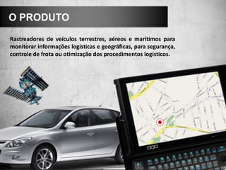 O PRODUTO

Rastreadores de veículos terrestres, aéreos e marítimos para
monitorar informações logísticas e geográficas, para segurança,
controle de frota ou otimização dos procedimentos logísticos.
 