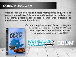 COMO FUNCIONA
 Você recebe um dos equipamentos rastreadores adquiridos ao
 pagar a sua adesão. Este equipamento poderá ser instalado em
 seu carro, possibilitando acesso a uma área exclusiva de
 monitoramento e controle via web.

                   Os outros equipamentos irão ser entregues
                    em comodato para os clientes        , que
                       irão pagar uma mensalidade pelo uso
                          dos equipamentos e serviços      .
 