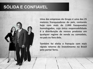 SÓLIDA E CONFIAVEL

              Uma das empresas do Grupo é uma das 25
              maiores franqueadoras do país, contando
              hoje com mais de 2.000 franqueados
              homologados, cuja única responsabilidade
              é a distribuição de nossos produtos em
              qualquer regime de venda ou comodato,
              no país ou fora dele.

              Também foi eleita e franquia com mais
              rápido retorno do investimento no Brasil
              pelo portal Terra.
 