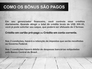 COMO OS BÔNUS SÃO PAGOS


Em seu gerenciador financeiro, você controla seus créditos
diariamente. Quando atingir o total de crédito bruto de US$ 300.00,
você já pode solicitar seu saque, que poderá ser efetuado de 2 formas:

Crédito em cartão pré-pago ou Crédito em conta corrente.


Nas 2 condições, haverá a retenção de impostos que serão recolhidas
ao Governo Federal.

Nas 2 condições haverá débito de despesas bancárias estipuladas
pelo Banco Central do Brasil.
 