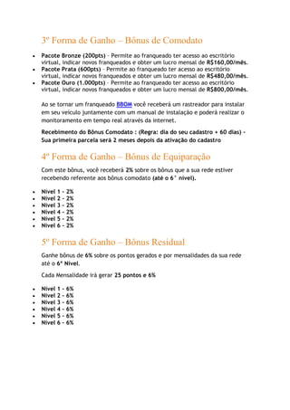 3º Forma de Ganho – Bônus de Comodato
Pacote Bronze (200pts) – Permite ao franqueado ter acesso ao escritório
virtual, indicar novos franqueados e obter um lucro mensal de R$160,00/mês.
Pacote Prata (600pts) – Permite ao franqueado ter acesso ao escritório
virtual, indicar novos franqueados e obter um lucro mensal de R$480,00/mês.
Pacote Ouro (1.000pts) – Permite ao franqueado ter acesso ao escritório
virtual, indicar novos franqueados e obter um lucro mensal de R$800,00/mês.
Ao se tornar um franqueado BBOM você receberá um rastreador para instalar
em seu veículo juntamente com um manual de instalação e poderá realizar o
monitoramento em tempo real através da internet.
Recebimento do Bônus Comodato : (Regra: dia do seu cadastro + 60 dias) –
Sua primeira parcela será 2 meses depois da ativação do cadastro
4º Forma de Ganho – Bônus de Equiparação
Com este bônus, você receberá 2% sobre os bônus que a sua rede estiver
recebendo referente aos bônus comodato (até o 6° nível).
Nível 1 – 2%
Nível 2 – 2%
Nível 3 – 2%
Nível 4 – 2%
Nível 5 – 2%
Nível 6 – 2%
5º Forma de Ganho – Bônus Residual
Ganhe bônus de 6% sobre os pontos gerados e por mensalidades da sua rede
até o 6º Nível.
Cada Mensalidade irá gerar 25 pontos e 6%
Nível 1 – 6%
Nível 2 – 6%
Nível 3 – 6%
Nível 4 – 6%
Nível 5 – 6%
Nível 6 – 6%
 