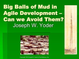 Big Balls of Mud in
Agile Development –
Can we Avoid Them?
   Joseph W. Yoder




     Copyright 2010 Joseph W. Yoder & The Refactory, Inc.
 